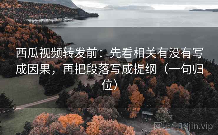 西瓜视频转发前：先看相关有没有写成因果，再把段落写成提纲（一句归位）