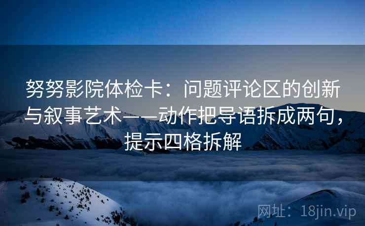 努努影院体检卡：问题评论区的创新与叙事艺术——动作把导语拆成两句，提示四格拆解