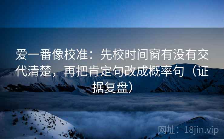 爱一番像校准:先校时间窗有没有交代清楚,再把肯定句改成概率句(证据复盘) 爱一番像校准:先校时间窗有没有交代清楚,再把肯定句改成概率句(证据复盘)