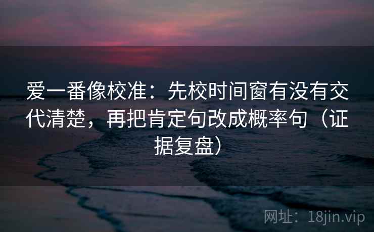 爱一番像校准:先校时间窗有没有交代清楚,再把肯定句改成概率句(证据复盘) 爱一番像校准:先校时间窗有没有交代清楚,再把肯定句改成概率句(证据复盘)