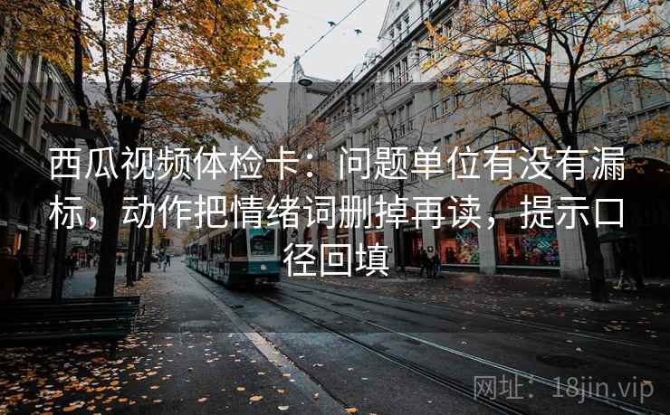 西瓜视频体检卡：问题单位有没有漏标，动作把情绪词删掉再读，提示口径回填
