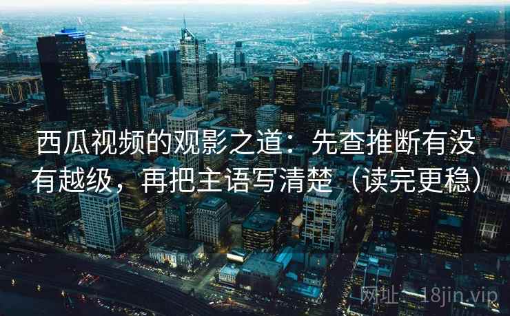 西瓜视频的观影之道：先查推断有没有越级，再把主语写清楚（读完更稳）
