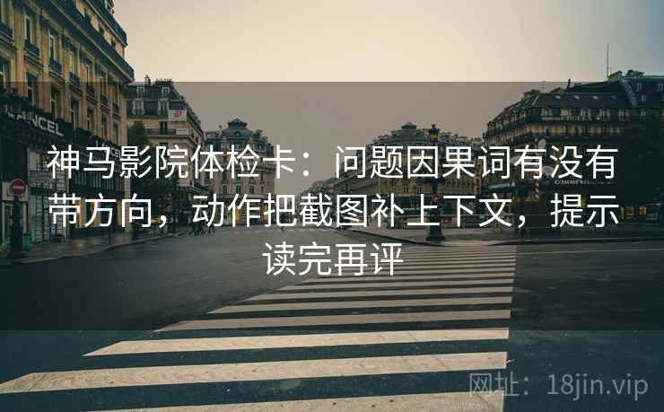 神马影院体检卡:问题因果词有没有带方向,动作把截图补上下文,提示读完再评 神马影院体检卡:问题因果词有没有带方向,动作把截图补上下文,提示读完再评