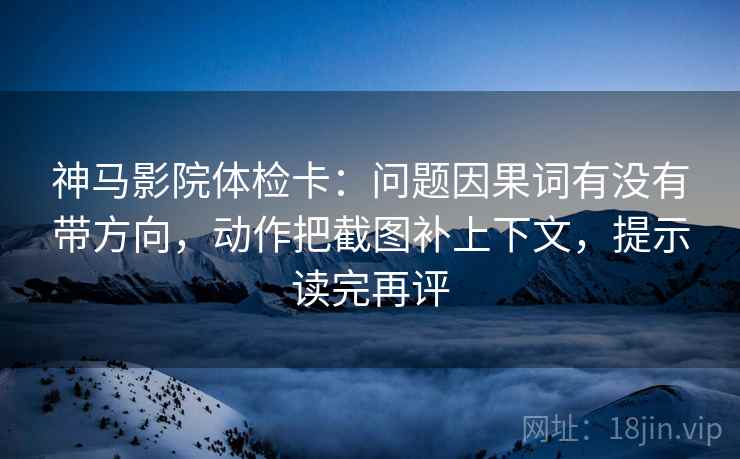 神马影院体检卡:问题因果词有没有带方向,动作把截图补上下文,提示读完再评 神马影院体检卡:问题因果词有没有带方向,动作把截图补上下文,提示读完再评