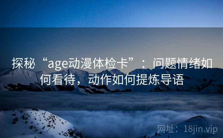 探秘“age动漫体检卡”：问题情绪如何看待，动作如何提炼导语