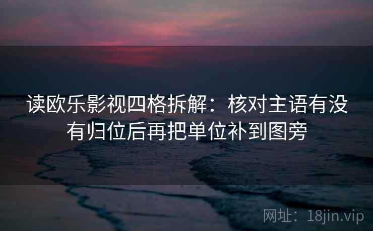 读欧乐影视四格拆解：核对主语有没有归位后再把单位补到图旁