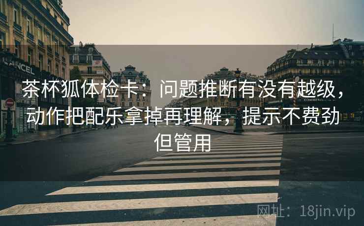 茶杯狐体检卡:问题推断有没有越级,动作把配乐拿掉再理解,提示不费劲但管用 茶杯狐体检卡:问题推断有没有越级,动作把配乐拿掉再理解,提示不费劲但管用