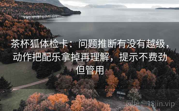 茶杯狐体检卡:问题推断有没有越级,动作把配乐拿掉再理解,提示不费劲但管用 茶杯狐体检卡:问题推断有没有越级,动作把配乐拿掉再理解,提示不费劲但管用
