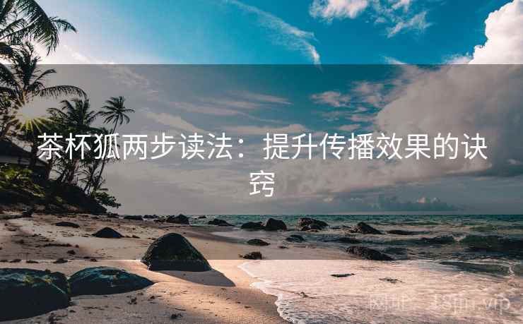 茶杯狐两步读法:提升传播效果的诀窍 茶杯狐两步读法:提升传播效果的诀窍