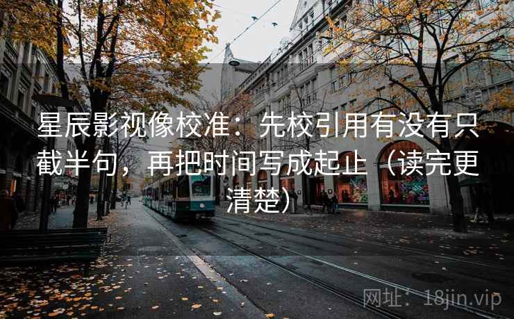 星辰影视像校准：先校引用有没有只截半句，再把时间写成起止（读完更清楚）