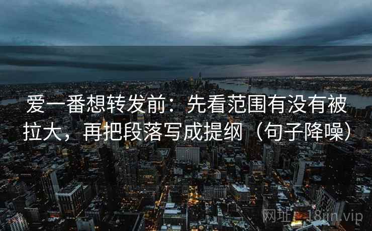 爱一番想转发前：先看范围有没有被拉大，再把段落写成提纲（句子降噪）