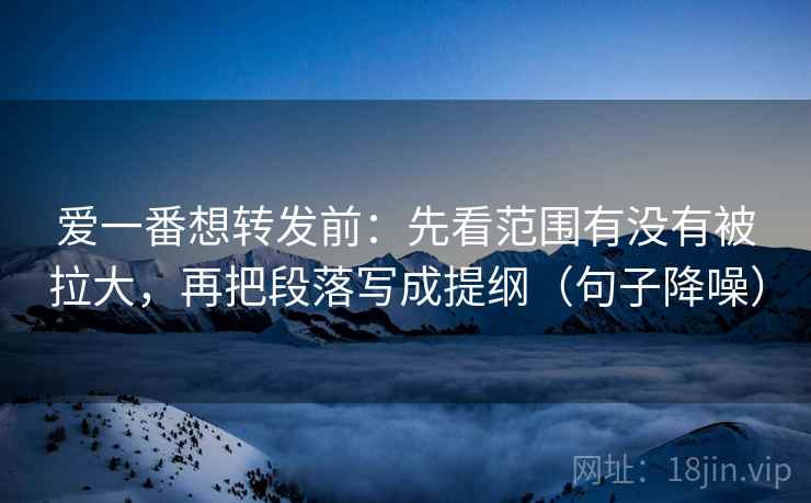 爱一番想转发前：先看范围有没有被拉大，再把段落写成提纲（句子降噪）
