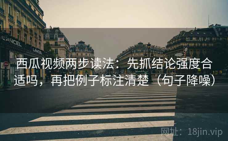 西瓜视频两步读法：先抓结论强度合适吗，再把例子标注清楚（句子降噪）