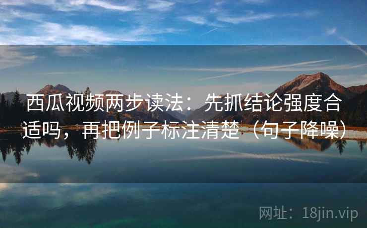 西瓜视频两步读法：先抓结论强度合适吗，再把例子标注清楚（句子降噪）