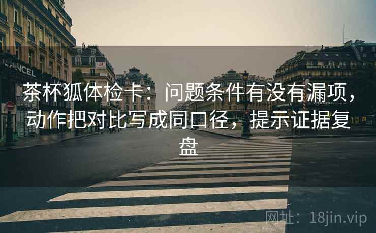 茶杯狐体检卡：问题条件有没有漏项，动作把对比写成同口径，提示证据复盘