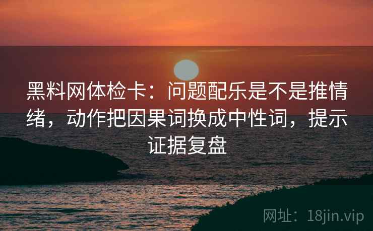 黑料网体检卡：问题配乐是不是推情绪，动作把因果词换成中性词，提示证据复盘