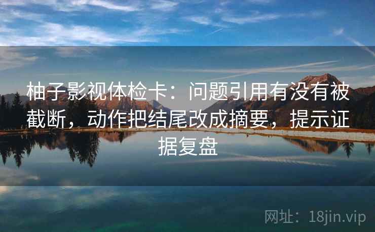 柚子影视体检卡：问题引用有没有被截断，动作把结尾改成摘要，提示证据复盘