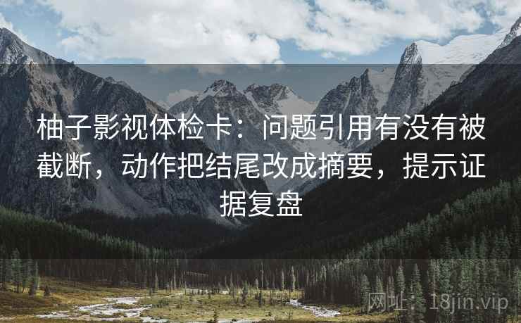 柚子影视体检卡：问题引用有没有被截断，动作把结尾改成摘要，提示证据复盘