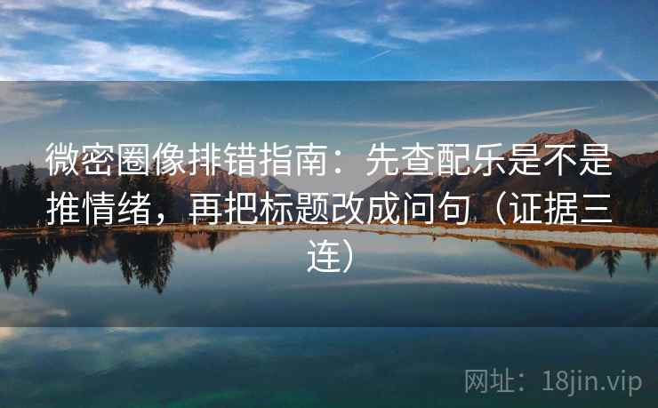 微密圈像排错指南：先查配乐是不是推情绪，再把标题改成问句（证据三连）