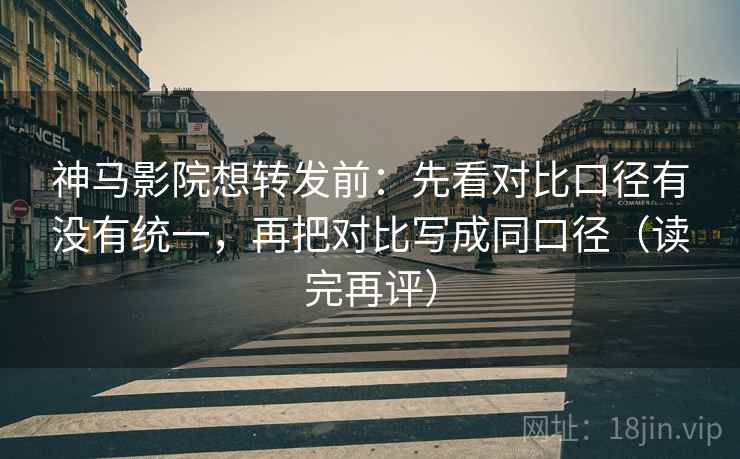 神马影院想转发前：先看对比口径有没有统一，再把对比写成同口径（读完再评）