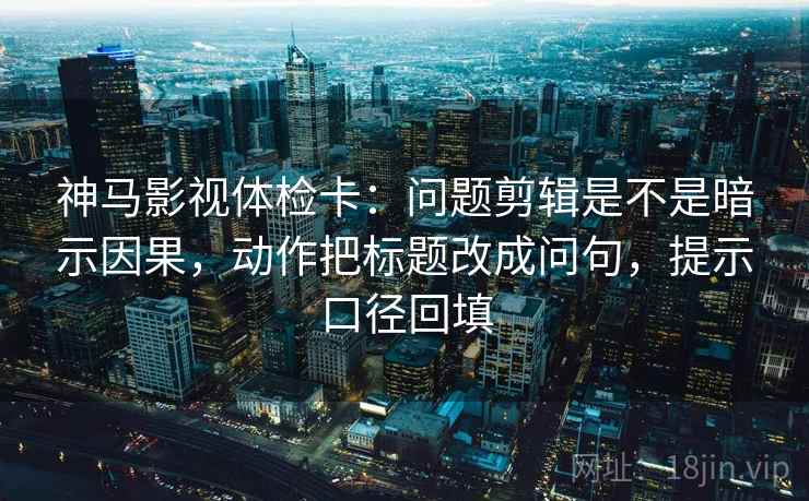 神马影视体检卡：问题剪辑是不是暗示因果，动作把标题改成问句，提示口径回填