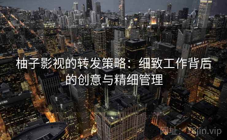 柚子影视的转发策略：细致工作背后的创意与精细管理