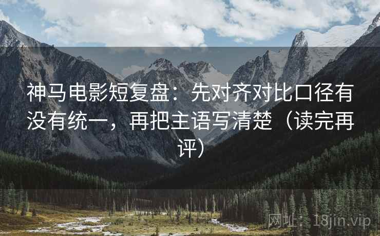 神马电影短复盘：先对齐对比口径有没有统一，再把主语写清楚（读完再评）