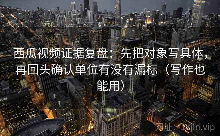 西瓜视频证据复盘：先把对象写具体，再回头确认单位有没有漏标（写作也能用）