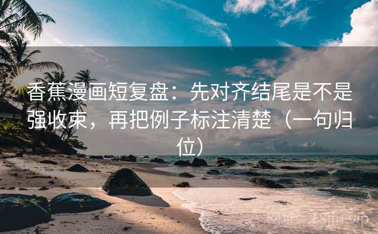 香蕉漫画短复盘：先对齐结尾是不是强收束，再把例子标注清楚（一句归位）