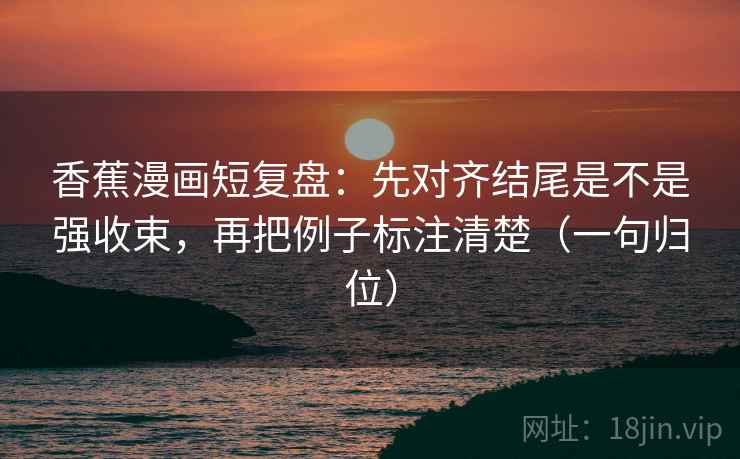 香蕉漫画短复盘：先对齐结尾是不是强收束，再把例子标注清楚（一句归位）