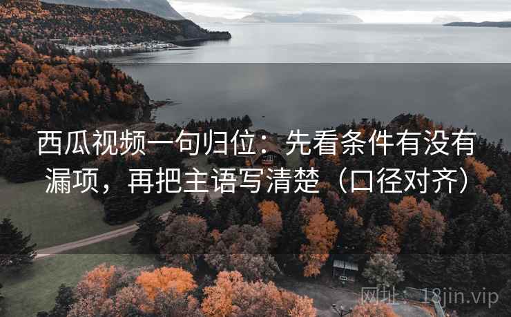 西瓜视频一句归位：先看条件有没有漏项，再把主语写清楚（口径对齐）