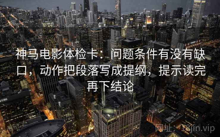 神马电影体检卡：问题条件有没有缺口，动作把段落写成提纲，提示读完再下结论