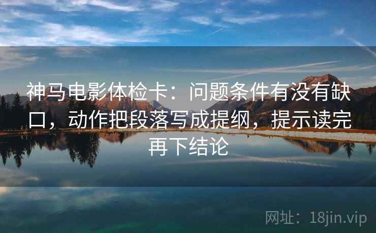 神马电影体检卡：问题条件有没有缺口，动作把段落写成提纲，提示读完再下结论