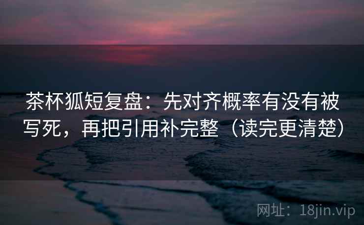 茶杯狐短复盘：先对齐概率有没有被写死，再把引用补完整（读完更清楚）
