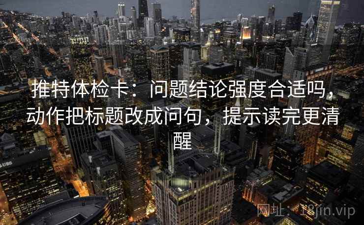 推特体检卡：问题结论强度合适吗，动作把标题改成问句，提示读完更清醒