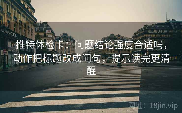 推特体检卡：问题结论强度合适吗，动作把标题改成问句，提示读完更清醒