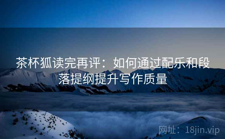茶杯狐读完再评：如何通过配乐和段落提纲提升写作质量