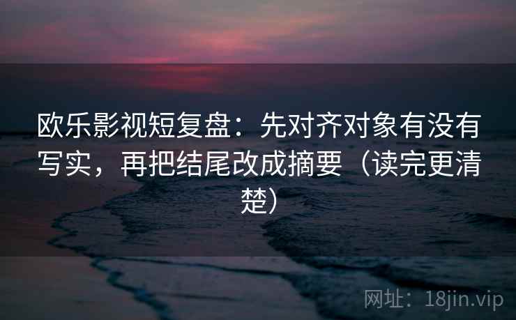 欧乐影视短复盘：先对齐对象有没有写实，再把结尾改成摘要（读完更清楚）