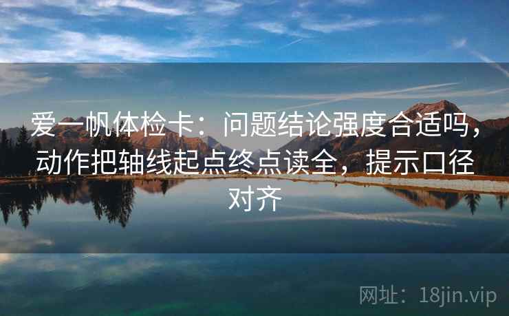 爱一帆体检卡：问题结论强度合适吗，动作把轴线起点终点读全，提示口径对齐