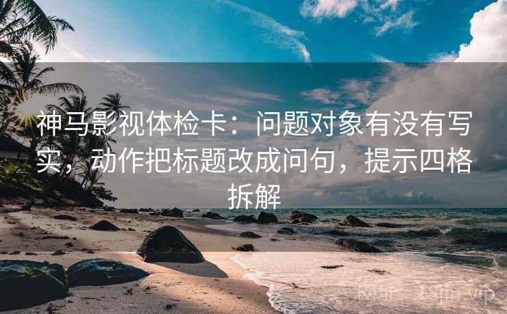 神马影视体检卡：问题对象有没有写实，动作把标题改成问句，提示四格拆解