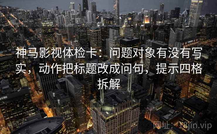 神马影视体检卡：问题对象有没有写实，动作把标题改成问句，提示四格拆解