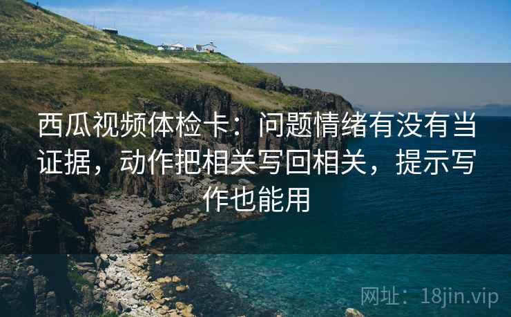 西瓜视频体检卡：问题情绪有没有当证据，动作把相关写回相关，提示写作也能用