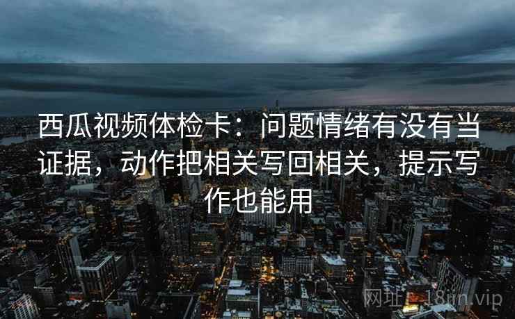 西瓜视频体检卡：问题情绪有没有当证据，动作把相关写回相关，提示写作也能用