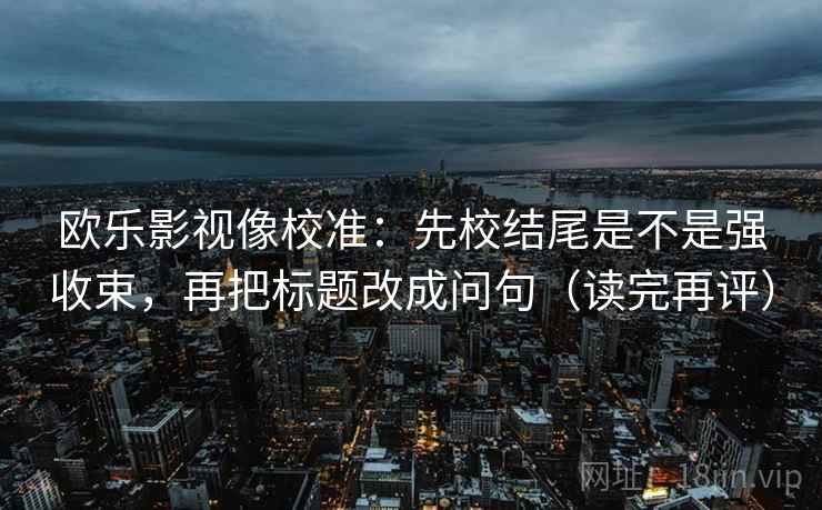 欧乐影视像校准：先校结尾是不是强收束，再把标题改成问句（读完再评）