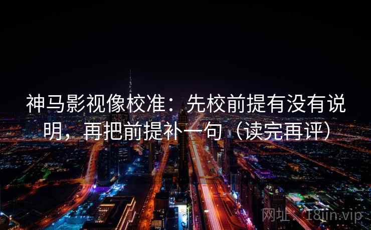 神马影视像校准：先校前提有没有说明，再把前提补一句（读完再评）