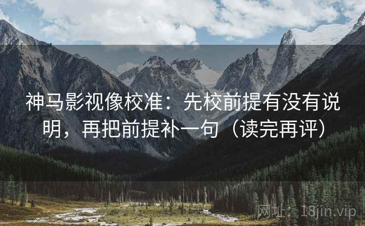 神马影视像校准：先校前提有没有说明，再把前提补一句（读完再评）