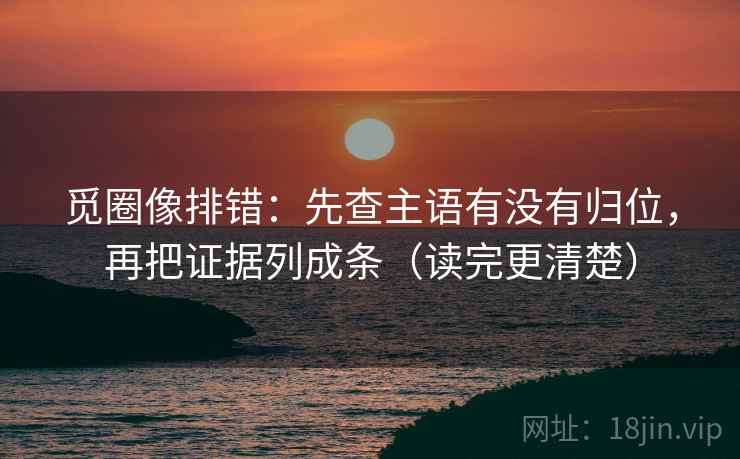 觅圈像排错：先查主语有没有归位，再把证据列成条（读完更清楚）