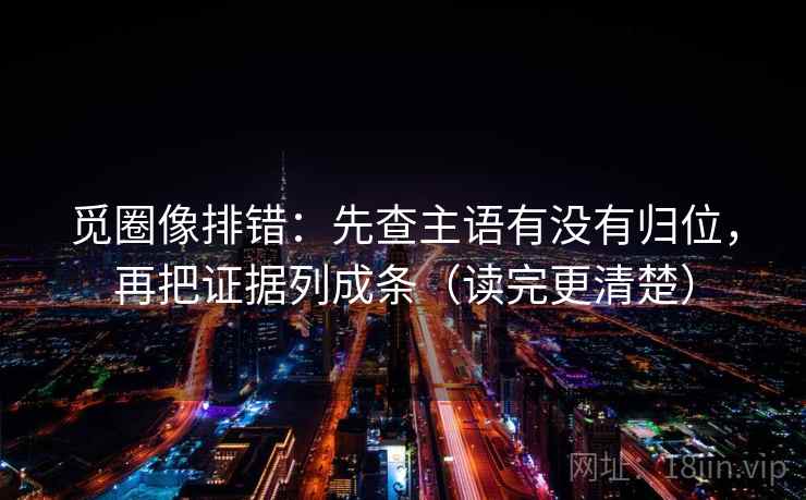 觅圈像排错：先查主语有没有归位，再把证据列成条（读完更清楚）