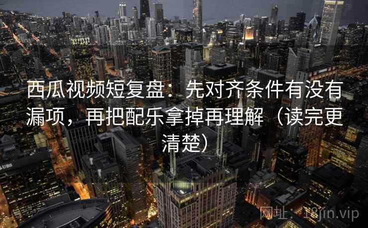 西瓜视频短复盘：先对齐条件有没有漏项，再把配乐拿掉再理解（读完更清楚）