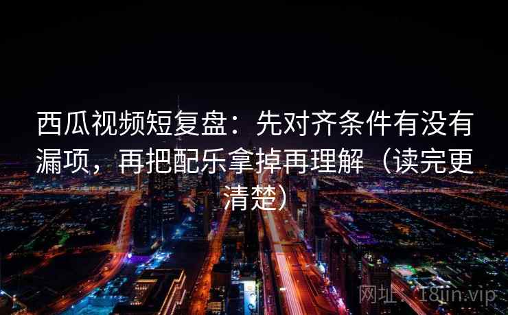 西瓜视频短复盘：先对齐条件有没有漏项，再把配乐拿掉再理解（读完更清楚）